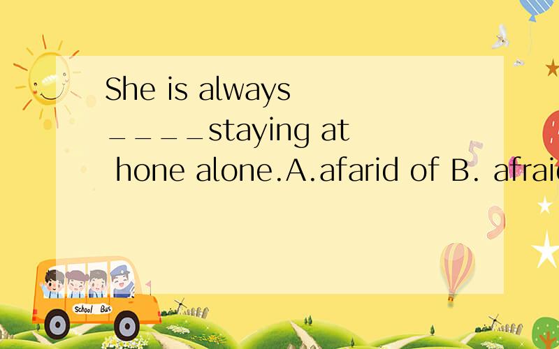 She is always ____staying at hone alone.A.afarid of B. afraid to C. terrify D. terrified of