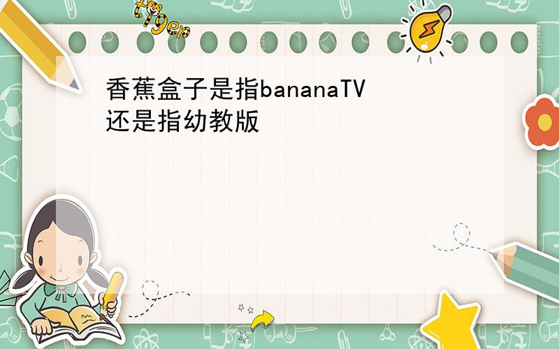 香蕉盒子是指bananaTV还是指幼教版