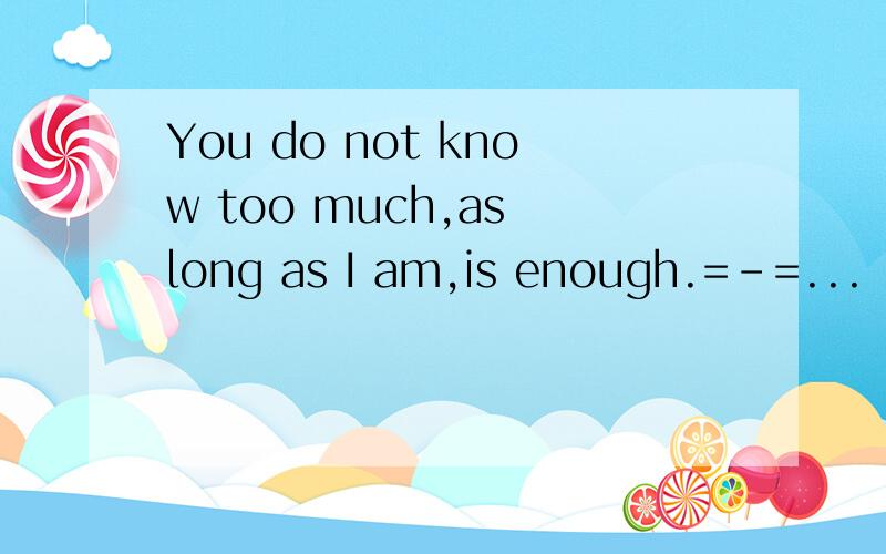 You do not know too much,as long as I am,is enough.=-=...
