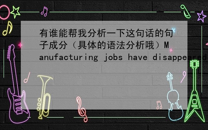 有谁能帮我分析一下这句话的句子成分（具体的语法分析哦）Manufacturing jobs have disappeared as assembly lines have become increasingly automated and as companies find it is cheaper to make their goods overseas.