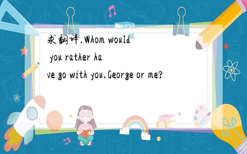 求翻译.Whom would you rather have go with you,George or me?