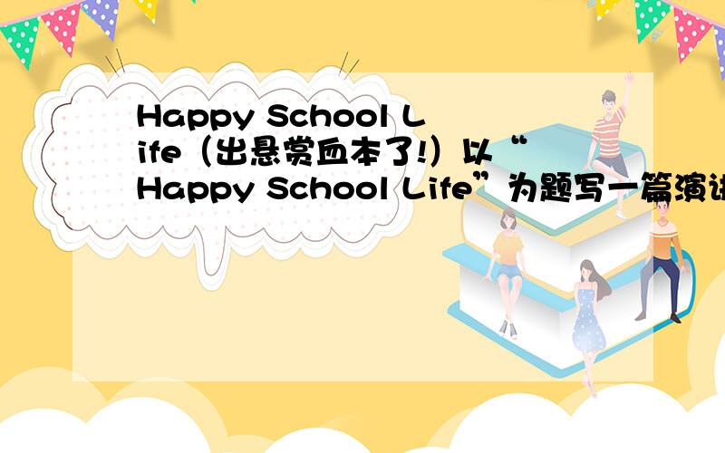 Happy School Life（出悬赏血本了!）以“Happy School Life”为题写一篇演讲稿.大概就在2、3分钟的样子.今天就要!出血本!