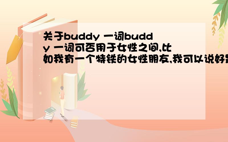 关于buddy 一词buddy 一词可否用于女性之间,比如我有一个特铁的女性朋友,我可以说好是my buddy 吗(注：我是女生)