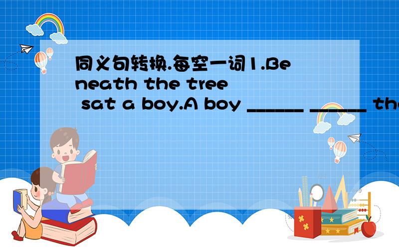 同义句转换.每空一词1.Beneath the tree sat a boy.A boy ______ ______ the tree.2.Do you know the girl?She is beneath the tree.Do you know the girl ______ ______ under the tree?3.After she finished her homework,she went to bed at once.She went