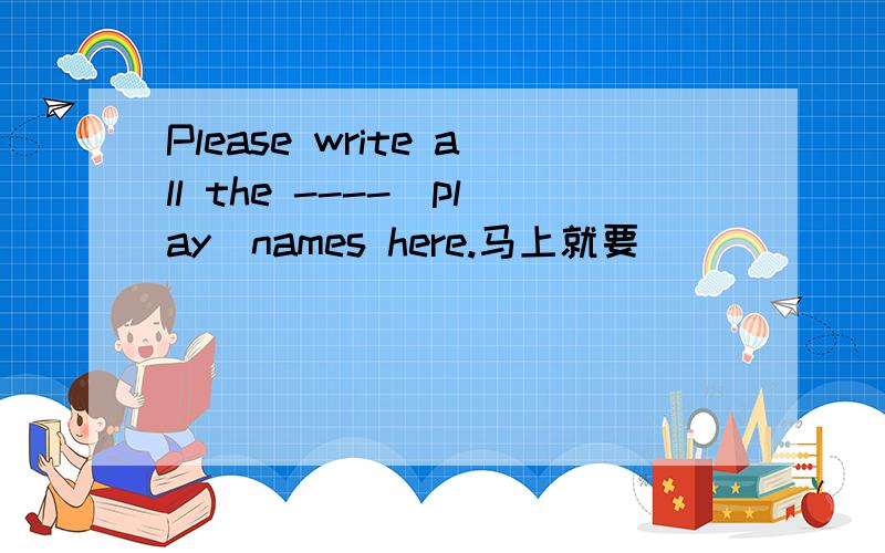 Please write all the ----(play)names here.马上就要
