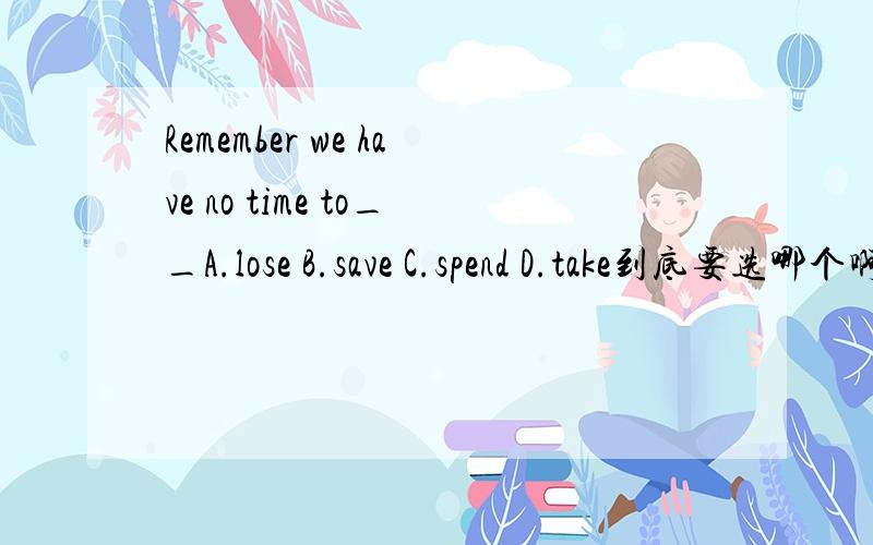 Remember we have no time to__A.lose B.save C.spend D.take到底要选哪个啊，能不能给个一致的，