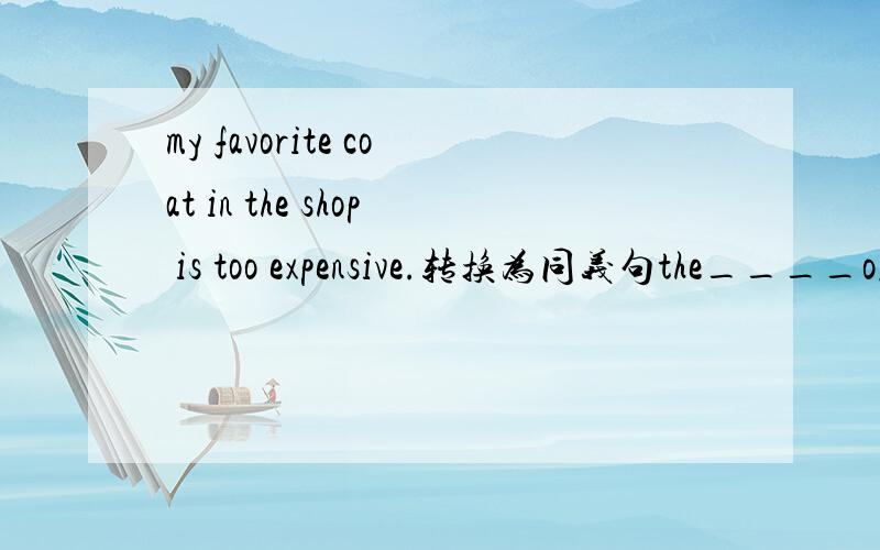 my favorite coat in the shop is too expensive.转换为同义句the____of my favorite coat in the shop is too _____.