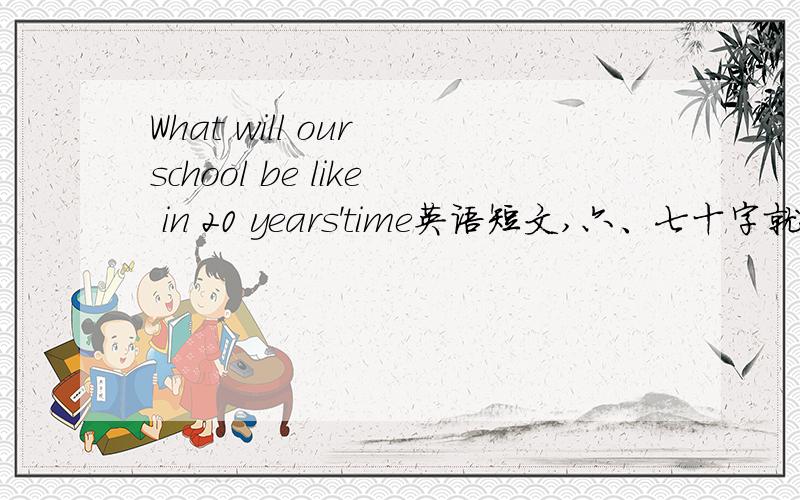 What will our school be like in 20 years'time英语短文,六、七十字就好,尽量写好点,多用好词好句,好的再加悬赏,要快!