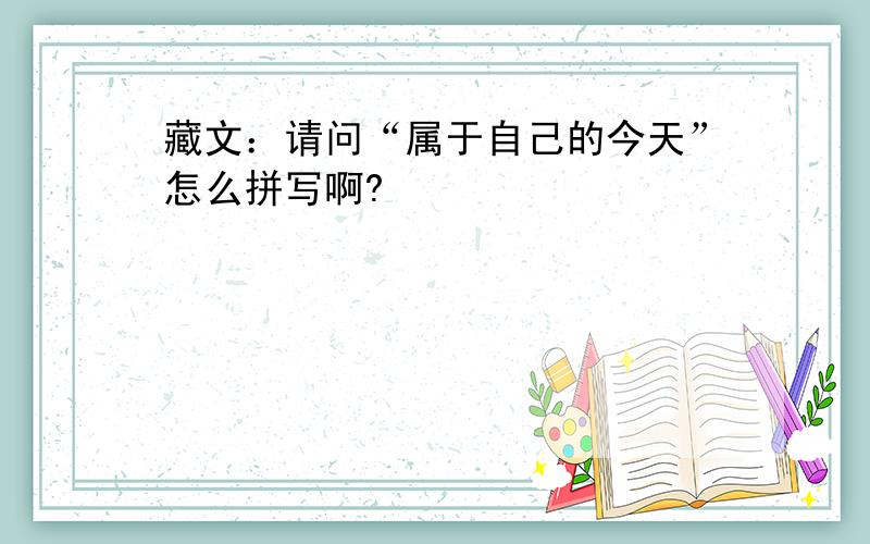 藏文：请问“属于自己的今天”怎么拼写啊?