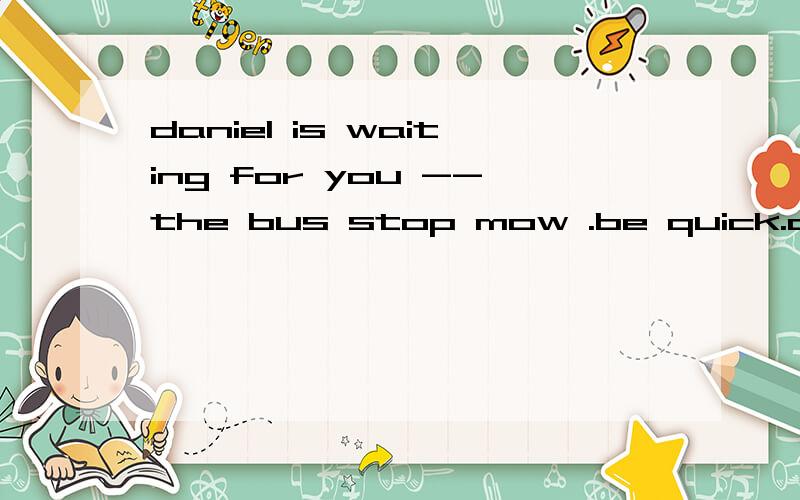 daniel is waiting for you --the bus stop mow .be quick.a.with b.in c.form d.at