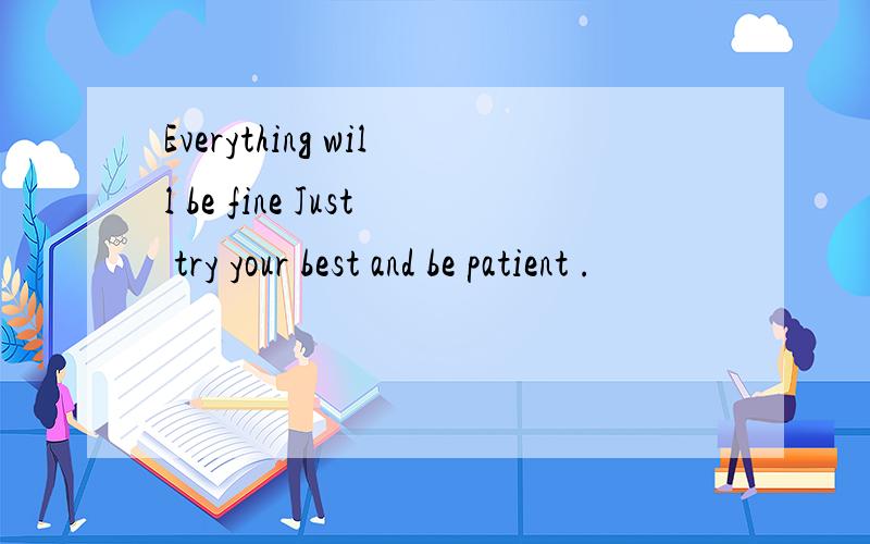 Everything will be fine Just try your best and be patient .