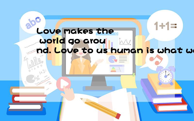 Love makes the world go around. Love to us human is what water to fish.Love shines the most beautifLove makes the world go around.Love to us human is what water to fish.Love shines the most beautiful light of humanity,we born in it,we live by it.Too