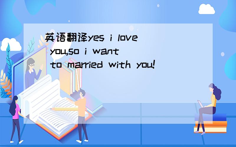 英语翻译yes i love you,so i want to married with you!