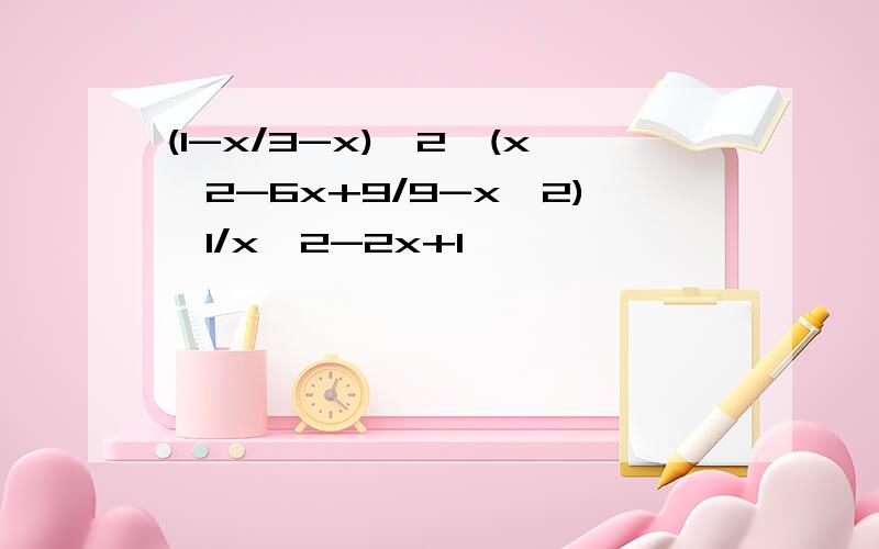 (1-x/3-x)^2÷(x^2-6x+9/9-x^2)*1/x^2-2x+1