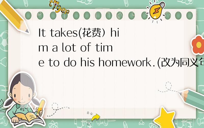 It takes(花费）him a lot of time to do his homework.(改为同义句） He __ a lot of time __ his