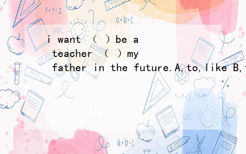 i want （ ）be a teacher （ ）my father in the future.A,to,like B,to,of C,of,in