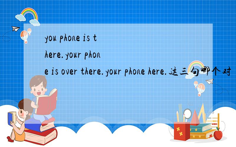 you phone is there.your phone is over there.your phone here.这三句哪个对