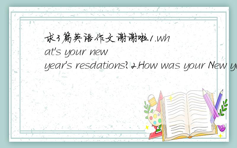 求3篇英语作文谢谢啦1.what's your new year's resdations?2.How was your New year3.An interesting thing要比较短的.不要太短 50 60 词左右