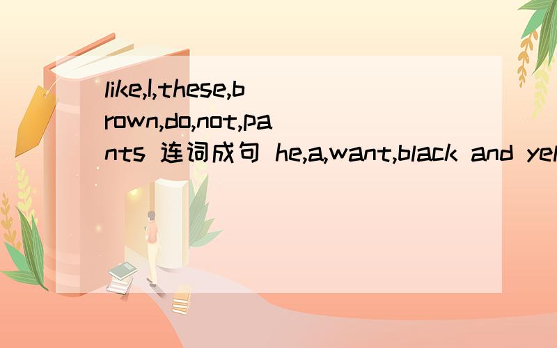 like,I,these,brown,do,not,pants 连词成句 he,a,want,black and yellow,does 连词成句