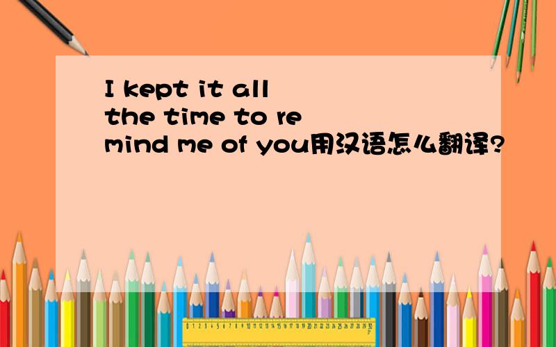 I kept it all the time to remind me of you用汉语怎么翻译?