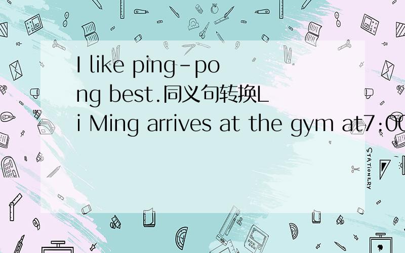 I like ping-pong best.同义句转换Li Ming arrives at the gym at7:00.对划线部分提问at7:00是划线部分.