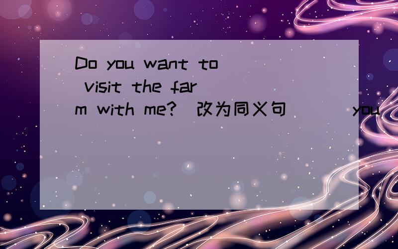 Do you want to visit the farm with me?（改为同义句）( )you( )to visit the farm with me?