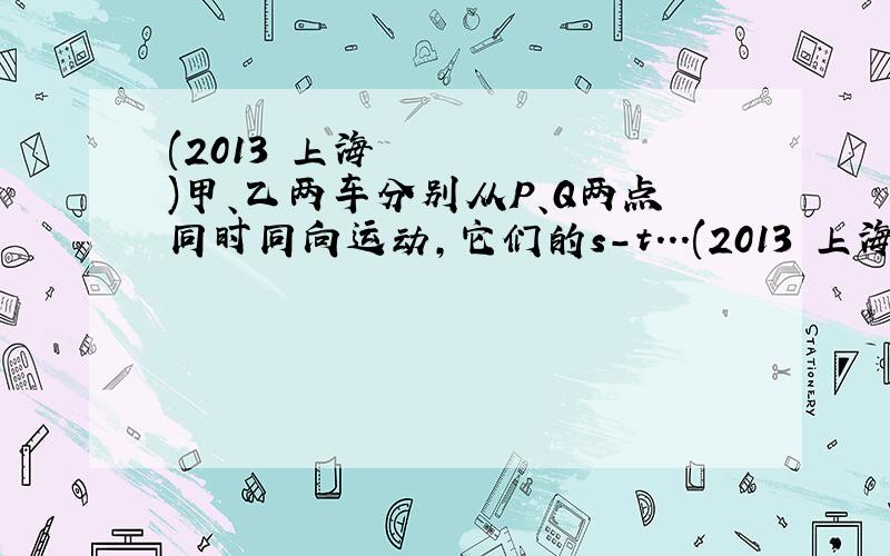 (2013•上海)甲、乙两车分别从P、Q两点同时同向运动,它们的s-t...(2013•上海)(2013•上海)甲、乙两车分别从P、Q两点同时同向运动,它们的s-t...  (2013•上海)甲、乙两车分别从P、Q两