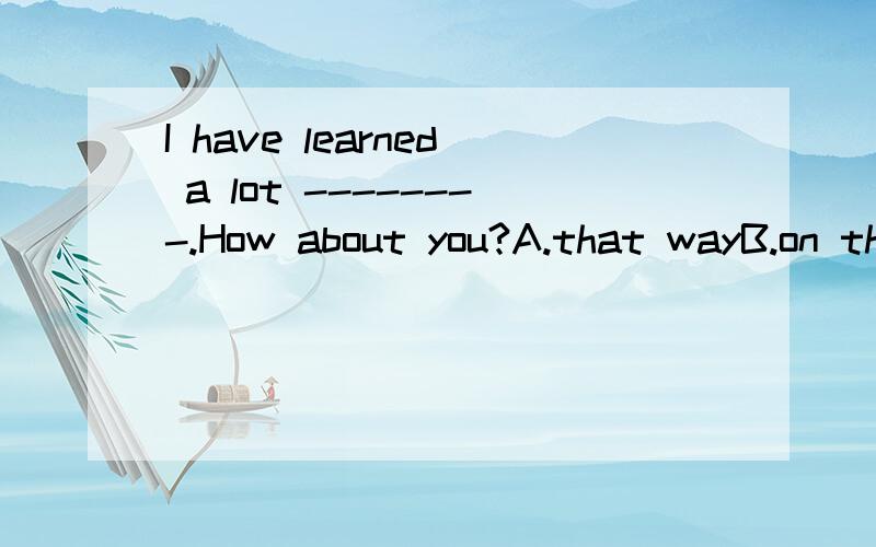 I have learned a lot --------.How about you?A.that wayB.on that wayC.in the wayD.by the way
