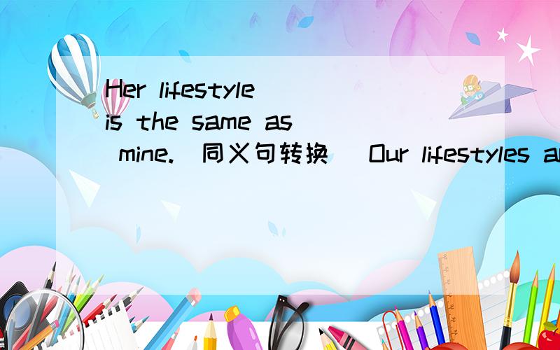 Her lifestyle is the same as mine.(同义句转换) Our lifestyles are____ ____.