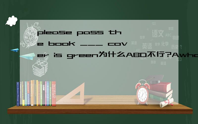 please pass the book ___ cover is green为什么ABD不行?AwhoBthatCwhoseDits