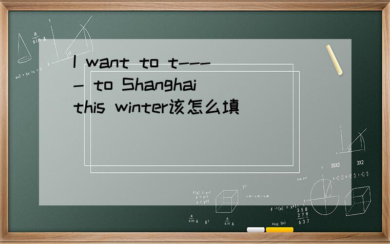 I want to t---- to Shanghai this winter该怎么填