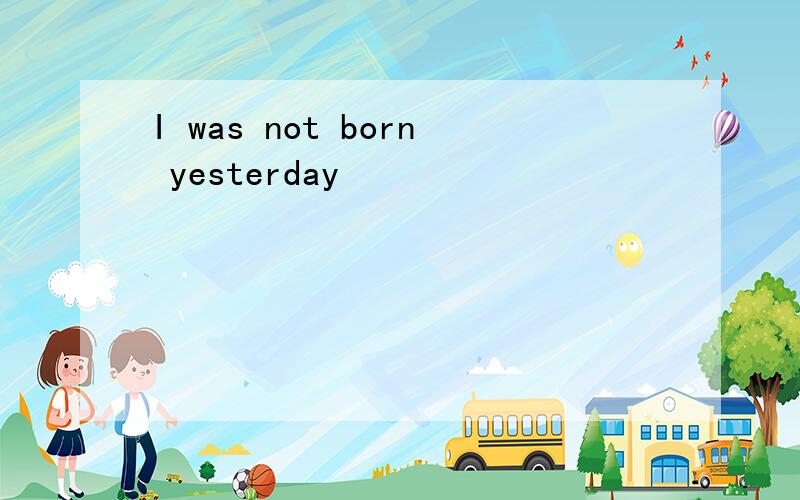 I was not born yesterday
