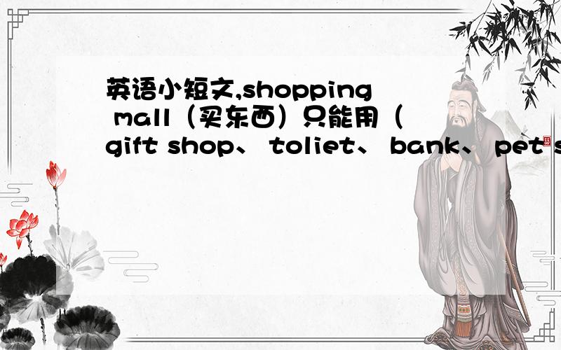 英语小短文,shopping mall（买东西）只能用（gift shop、 toliet、 bank、 pet shop、fast food、 clnema这些商店词语 ）要求写8行的.(>_
