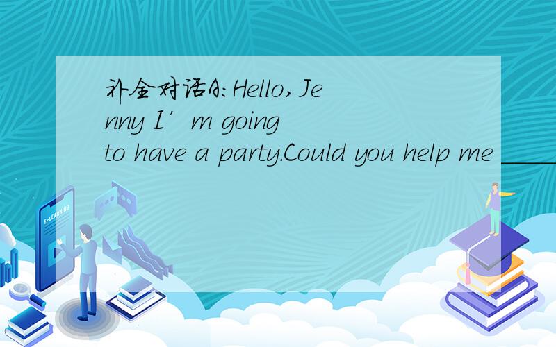 补全对话A:Hello,Jenny I’m going to have a party.Could you help me _____________ it B:SureA:Hello,Jenny I’m going to have a party.Could you help me _____________ it B:Sure.________ are you going to have it A:I’m going to have it after school