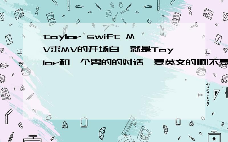 taylor swift MV求MV的开场白,就是Taylor和一个男的的对话,要英文的啊!不要中翻译~~谢谢O(∩_∩)O