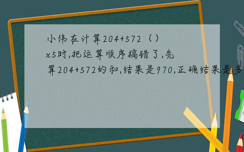 小伟在计算204+572（）x5时,把运算顺序搞错了,先算204+572的和,结果是970,正确结果是多少?