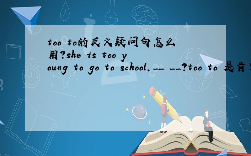 too to的反义疑问句怎么用?she is too young to go to school,__ __?too to 是肯定词还是否定词?
