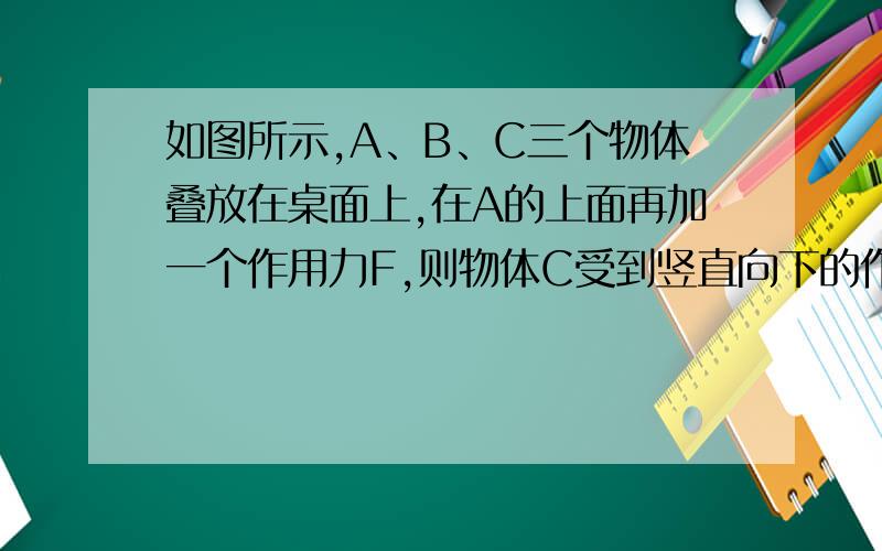 如图所示,A、B、C三个物体叠放在桌面上,在A的上面再加一个作用力F,则物体C受到竖直向下的作用力中除了自身的重力之外,还有（ ）A、1个 B、2个 C、3个 D、4个图是三个物体叠放,从上往下依