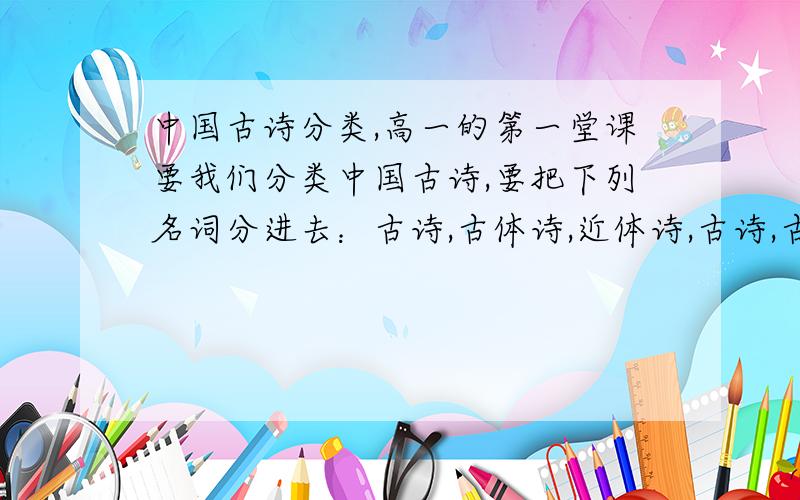 中国古诗分类,高一的第一堂课要我们分类中国古诗,要把下列名词分进去：古诗,古体诗,近体诗,古诗,古风,古典诗歌,新诗,现代诗歌.说明什么分别为什么都要用上啊