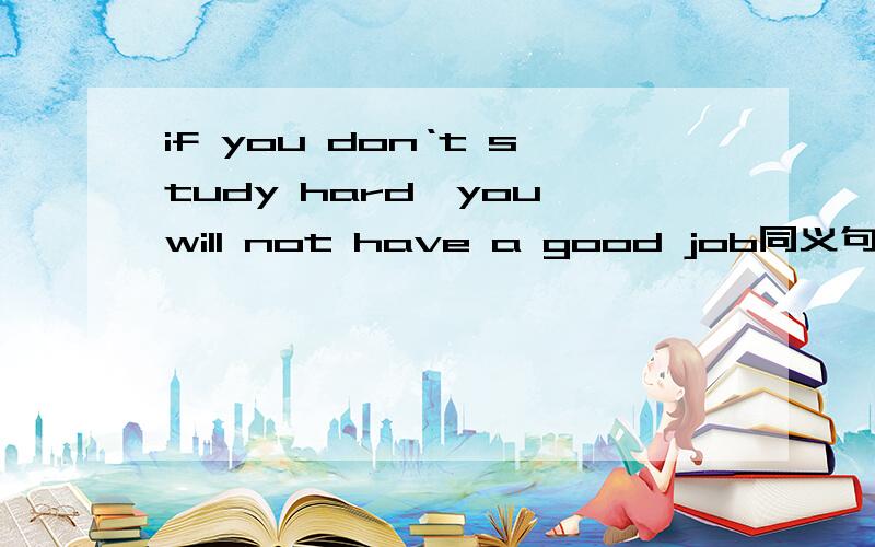 if you don‘t study hard,you will not have a good job同义句