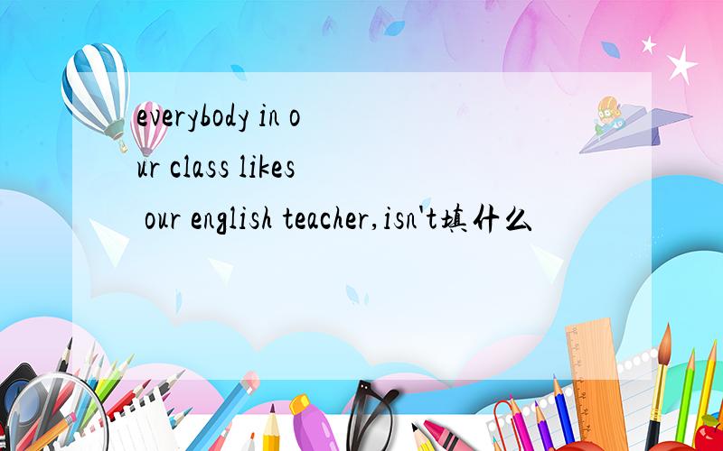 everybody in our class likes our english teacher,isn't填什么
