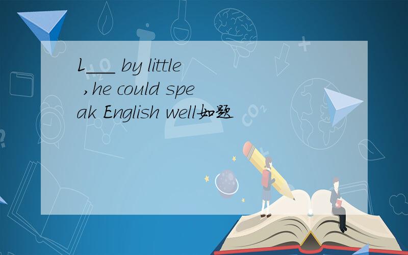 L___ by little ,he could speak English well如题