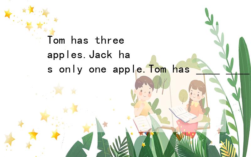 Tom has three apples.Jack has only one apple.Tom has ____ ____ ____ than Jack.