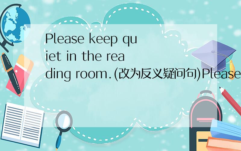 Please keep quiet in the reading room.(改为反义疑问句)Please keep quiet in the reading room,___ ___?