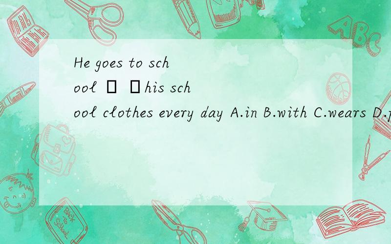 He goes to school ﹙ ﹚his school clothes every day A.in B.with C.wears D.put on