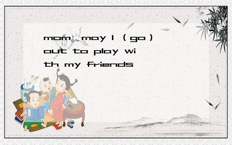 mom,may I （go）out to play with my friends