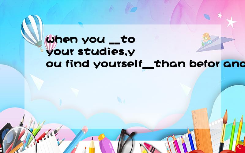 when you __to your studies,you find yourself__than befor and you'll learn more.1.A.begin B.return C.go D.are 2.A.stronger B.weaker C.strong D.weak