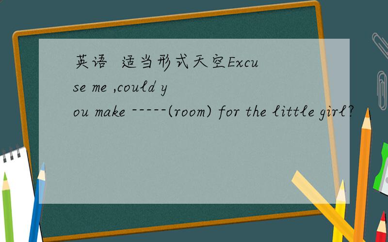 英语  适当形式天空Excuse me ,could you make -----(room) for the little girl?