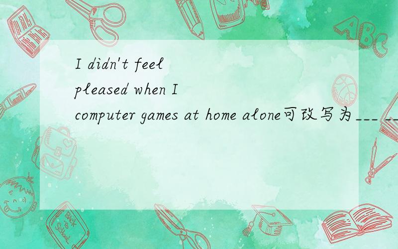 I didn't feel pleased when Icomputer games at home alone可改写为___ ___ ___ ___ playing computer games at home alone