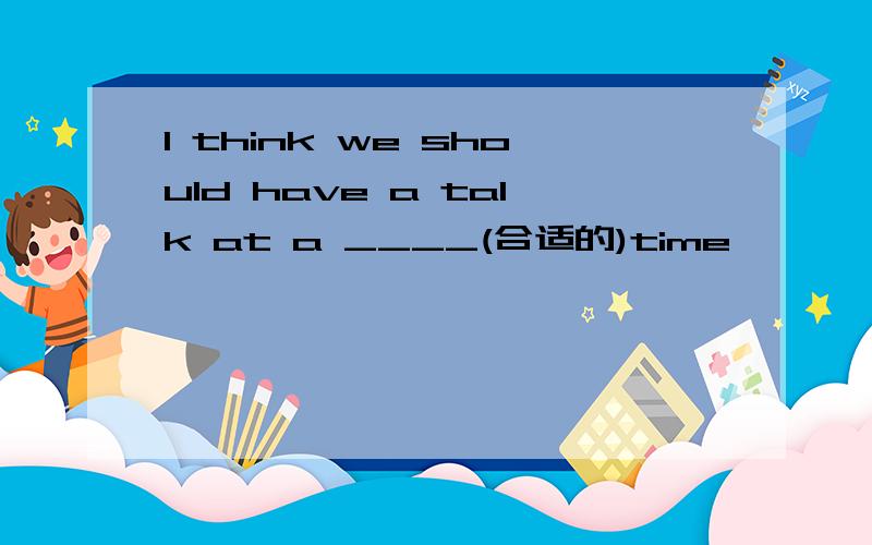 I think we should have a talk at a ____(合适的)time
